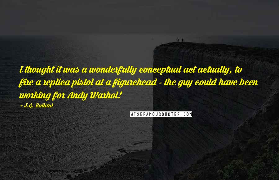 J.G. Ballard Quotes: I thought it was a wonderfully conceptual act actually, to fire a replica pistol at a figurehead - the guy could have been working for Andy Warhol!