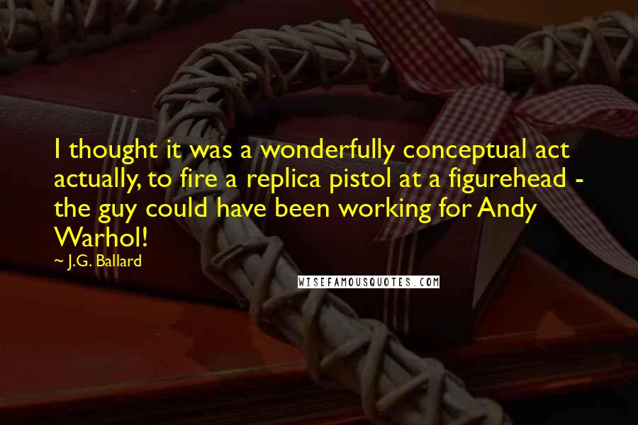 J.G. Ballard Quotes: I thought it was a wonderfully conceptual act actually, to fire a replica pistol at a figurehead - the guy could have been working for Andy Warhol!