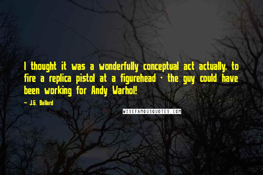 J.G. Ballard Quotes: I thought it was a wonderfully conceptual act actually, to fire a replica pistol at a figurehead - the guy could have been working for Andy Warhol!