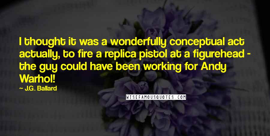 J.G. Ballard Quotes: I thought it was a wonderfully conceptual act actually, to fire a replica pistol at a figurehead - the guy could have been working for Andy Warhol!