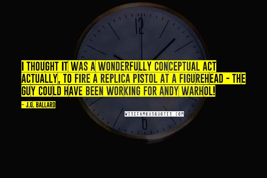 J.G. Ballard Quotes: I thought it was a wonderfully conceptual act actually, to fire a replica pistol at a figurehead - the guy could have been working for Andy Warhol!