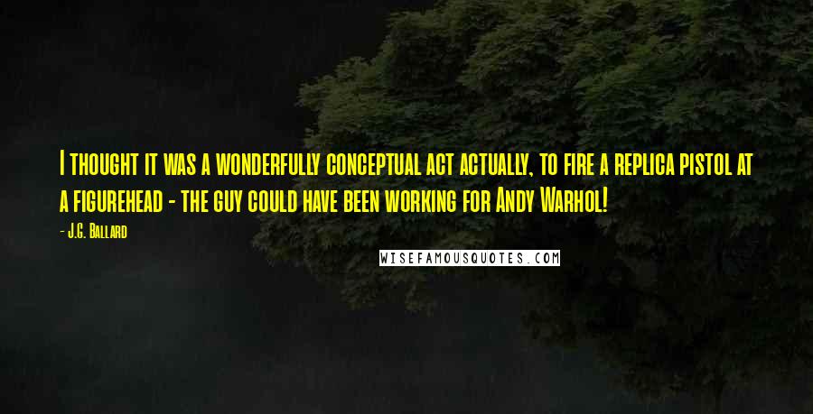 J.G. Ballard Quotes: I thought it was a wonderfully conceptual act actually, to fire a replica pistol at a figurehead - the guy could have been working for Andy Warhol!