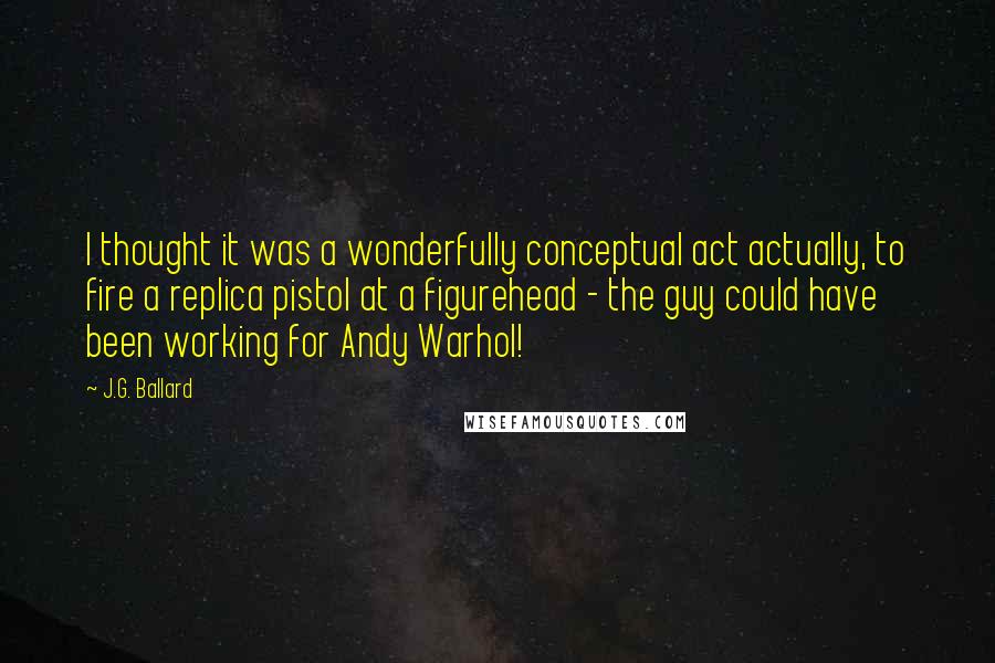 J.G. Ballard Quotes: I thought it was a wonderfully conceptual act actually, to fire a replica pistol at a figurehead - the guy could have been working for Andy Warhol!