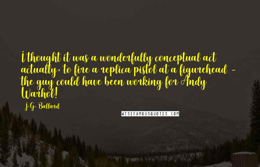 J.G. Ballard Quotes: I thought it was a wonderfully conceptual act actually, to fire a replica pistol at a figurehead - the guy could have been working for Andy Warhol!