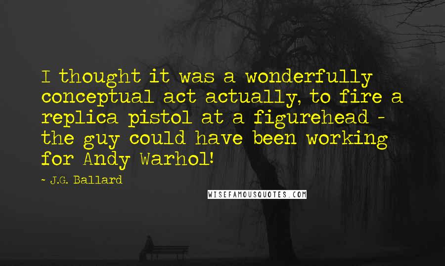 J.G. Ballard Quotes: I thought it was a wonderfully conceptual act actually, to fire a replica pistol at a figurehead - the guy could have been working for Andy Warhol!