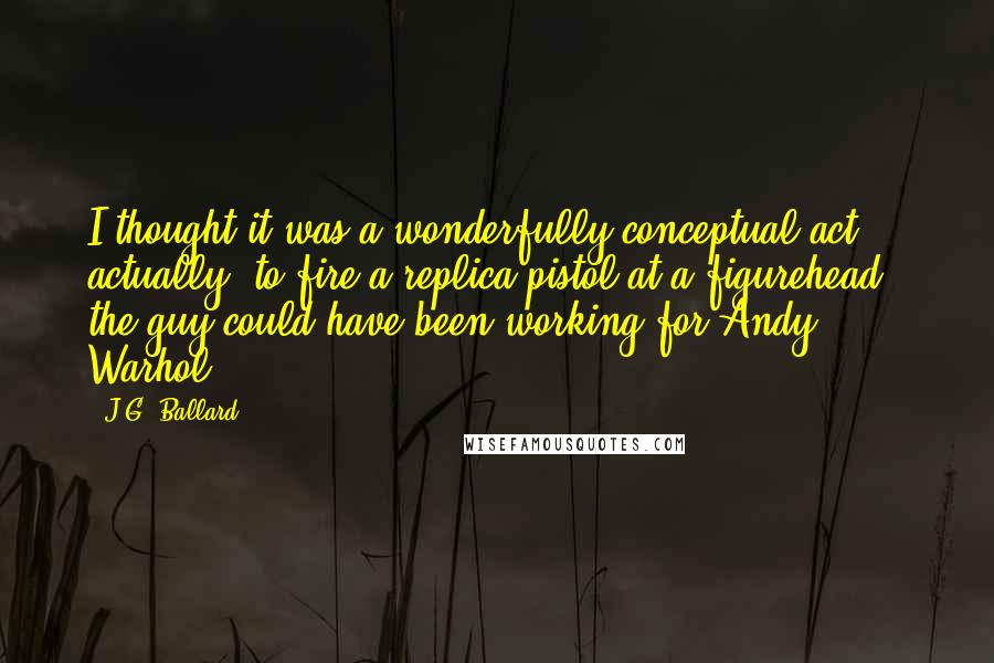 J.G. Ballard Quotes: I thought it was a wonderfully conceptual act actually, to fire a replica pistol at a figurehead - the guy could have been working for Andy Warhol!