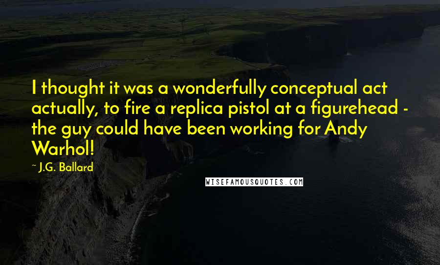 J.G. Ballard Quotes: I thought it was a wonderfully conceptual act actually, to fire a replica pistol at a figurehead - the guy could have been working for Andy Warhol!