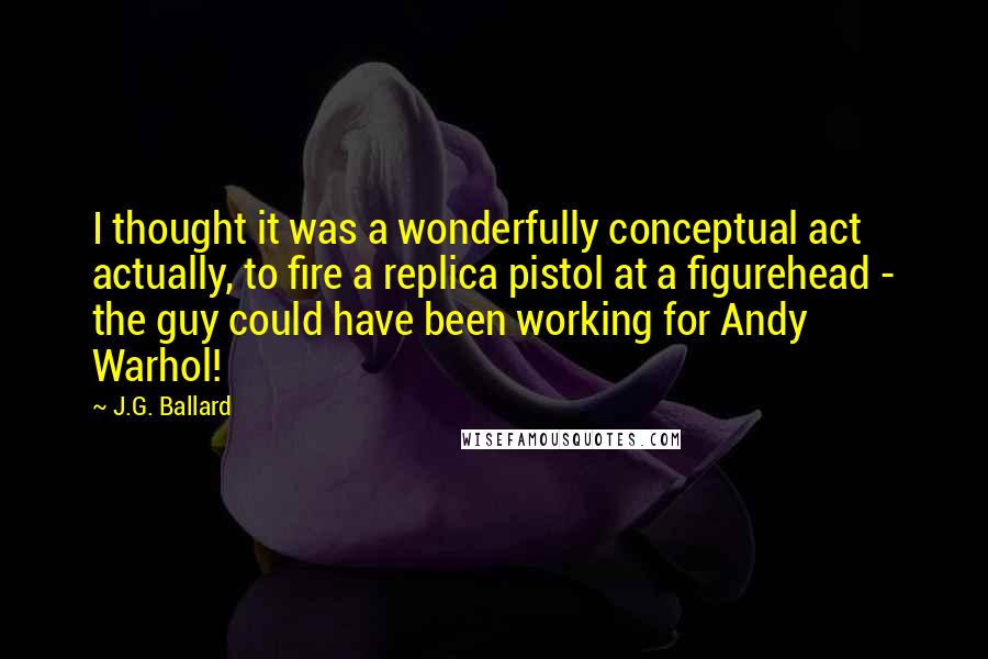 J.G. Ballard Quotes: I thought it was a wonderfully conceptual act actually, to fire a replica pistol at a figurehead - the guy could have been working for Andy Warhol!