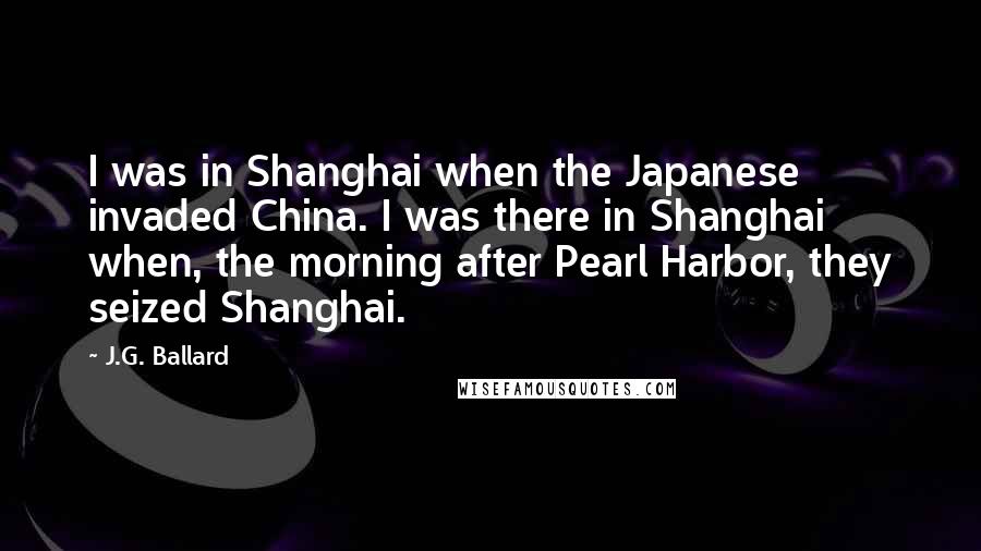 J.G. Ballard Quotes: I was in Shanghai when the Japanese invaded China. I was there in Shanghai when, the morning after Pearl Harbor, they seized Shanghai.