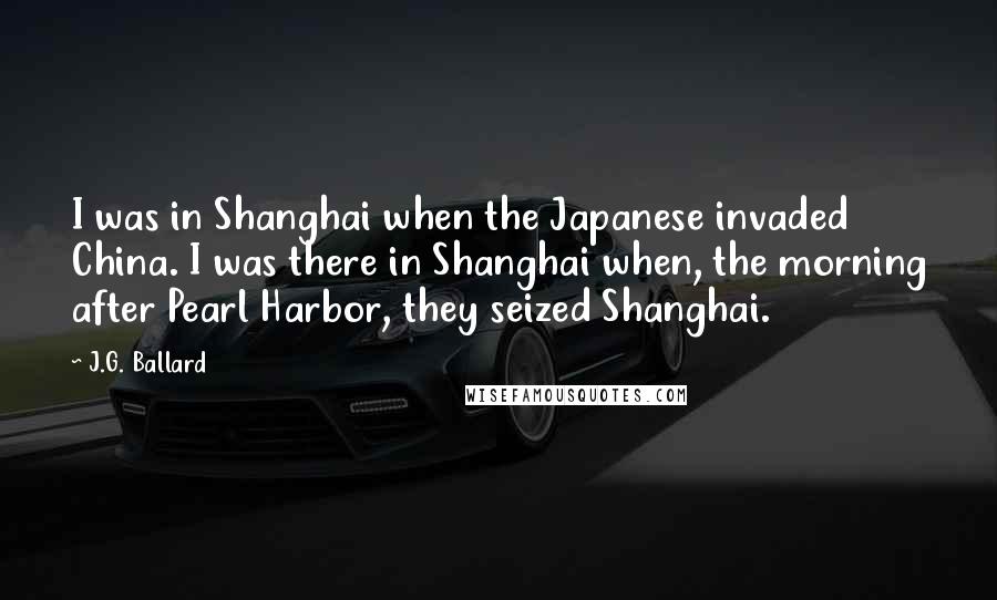 J.G. Ballard Quotes: I was in Shanghai when the Japanese invaded China. I was there in Shanghai when, the morning after Pearl Harbor, they seized Shanghai.