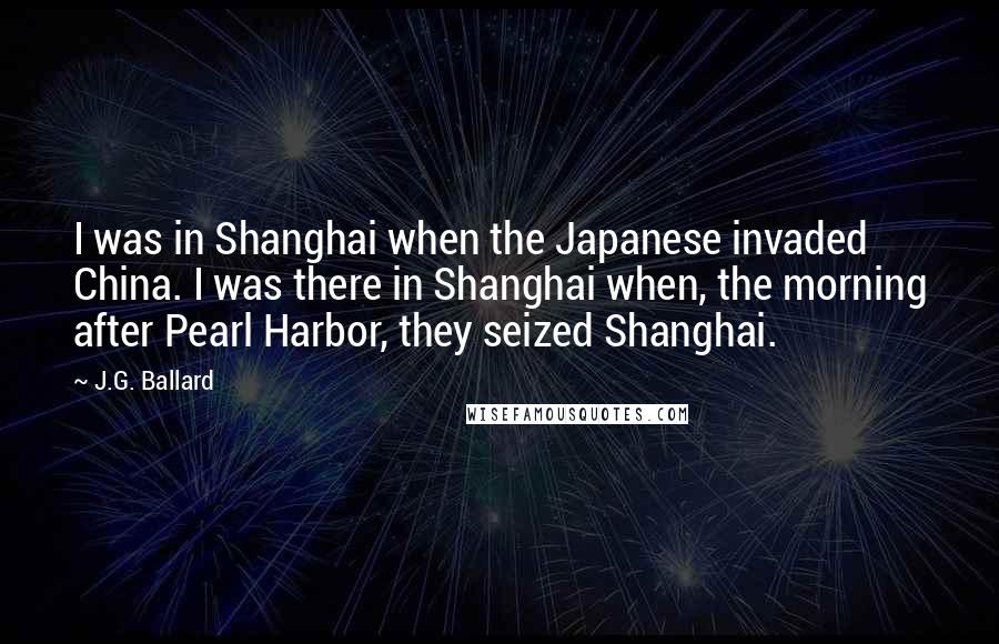 J.G. Ballard Quotes: I was in Shanghai when the Japanese invaded China. I was there in Shanghai when, the morning after Pearl Harbor, they seized Shanghai.