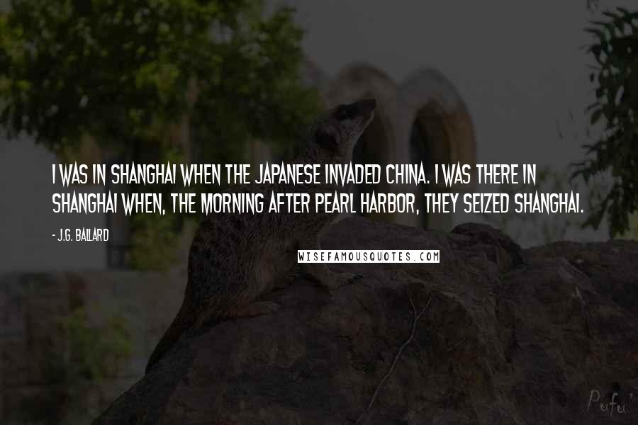 J.G. Ballard Quotes: I was in Shanghai when the Japanese invaded China. I was there in Shanghai when, the morning after Pearl Harbor, they seized Shanghai.