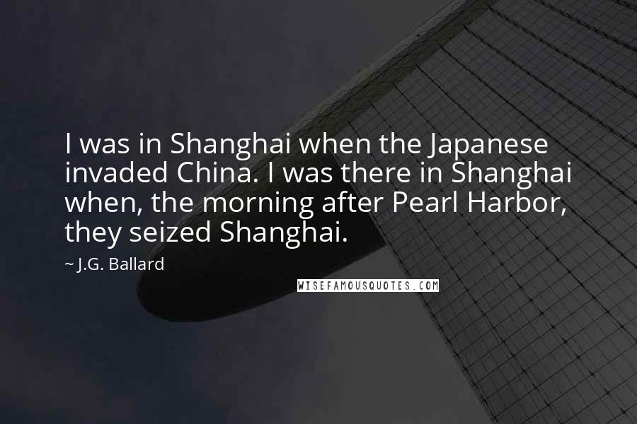 J.G. Ballard Quotes: I was in Shanghai when the Japanese invaded China. I was there in Shanghai when, the morning after Pearl Harbor, they seized Shanghai.