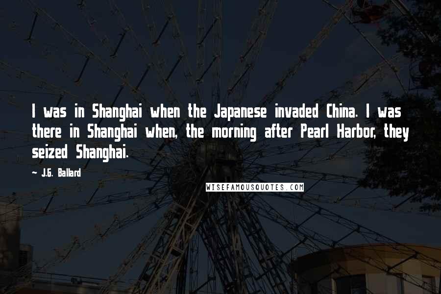 J.G. Ballard Quotes: I was in Shanghai when the Japanese invaded China. I was there in Shanghai when, the morning after Pearl Harbor, they seized Shanghai.