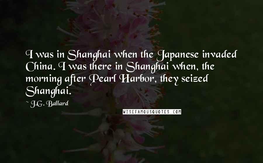 J.G. Ballard Quotes: I was in Shanghai when the Japanese invaded China. I was there in Shanghai when, the morning after Pearl Harbor, they seized Shanghai.