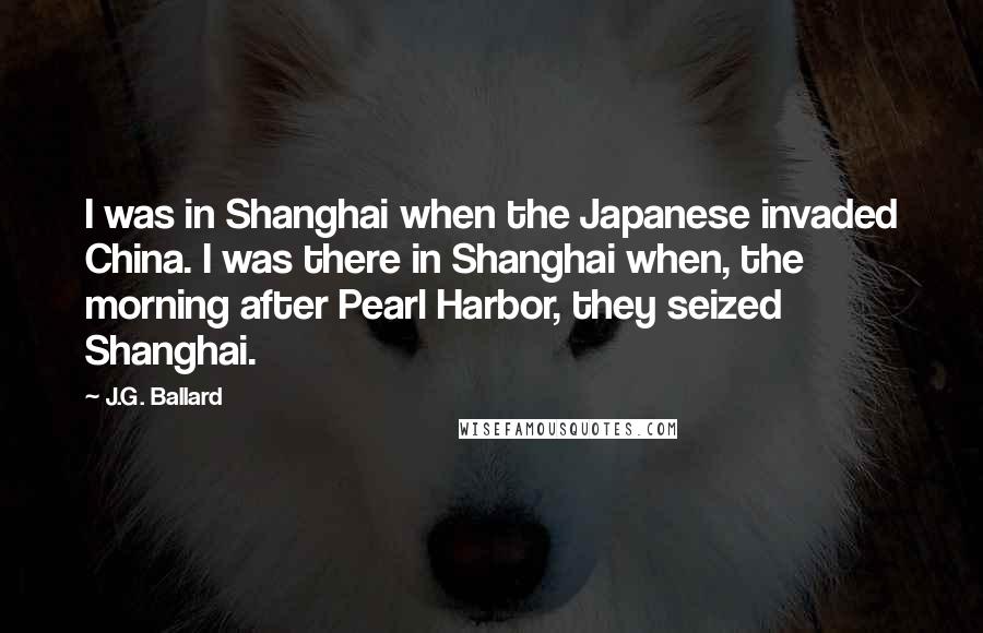 J.G. Ballard Quotes: I was in Shanghai when the Japanese invaded China. I was there in Shanghai when, the morning after Pearl Harbor, they seized Shanghai.