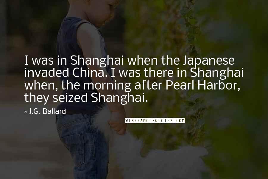 J.G. Ballard Quotes: I was in Shanghai when the Japanese invaded China. I was there in Shanghai when, the morning after Pearl Harbor, they seized Shanghai.