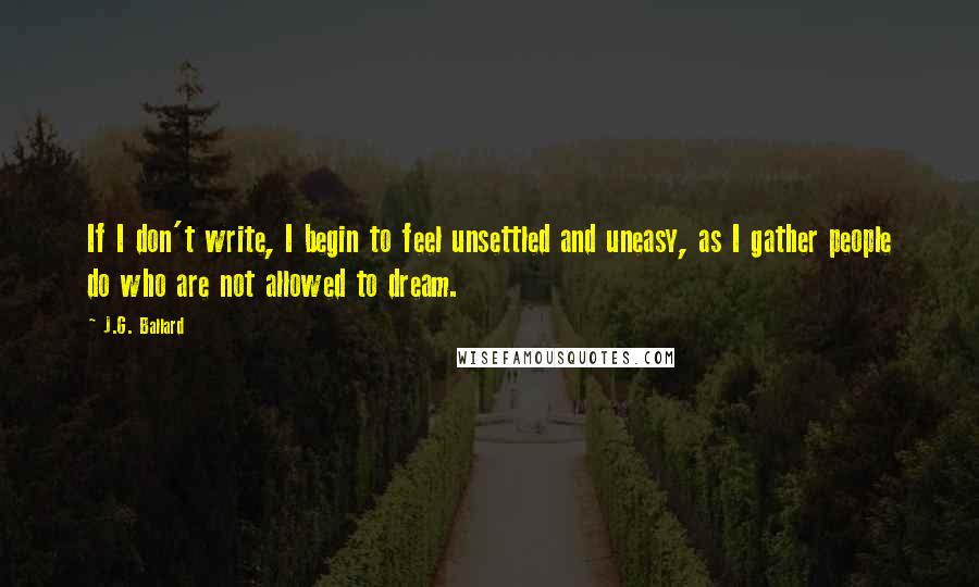 J.G. Ballard Quotes: If I don't write, I begin to feel unsettled and uneasy, as I gather people do who are not allowed to dream.