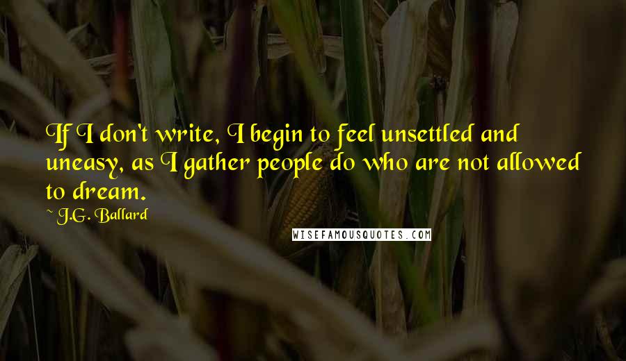 J.G. Ballard Quotes: If I don't write, I begin to feel unsettled and uneasy, as I gather people do who are not allowed to dream.