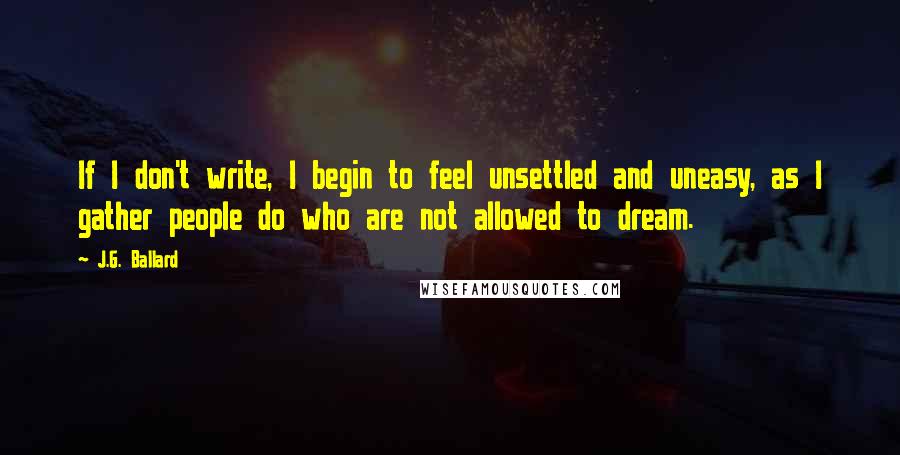 J.G. Ballard Quotes: If I don't write, I begin to feel unsettled and uneasy, as I gather people do who are not allowed to dream.