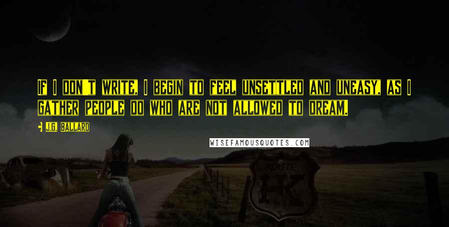 J.G. Ballard Quotes: If I don't write, I begin to feel unsettled and uneasy, as I gather people do who are not allowed to dream.