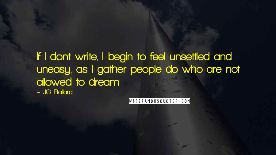 J.G. Ballard Quotes: If I don't write, I begin to feel unsettled and uneasy, as I gather people do who are not allowed to dream.