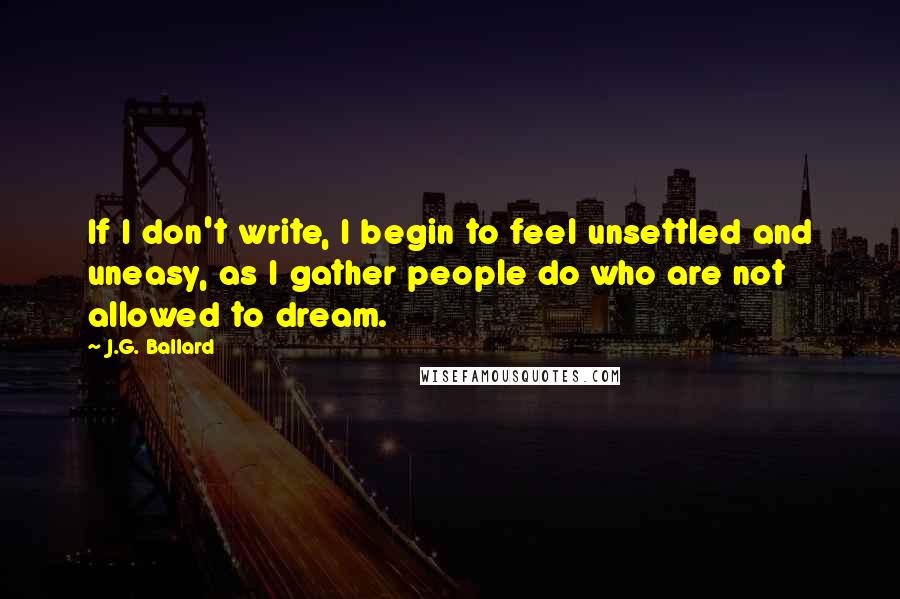 J.G. Ballard Quotes: If I don't write, I begin to feel unsettled and uneasy, as I gather people do who are not allowed to dream.