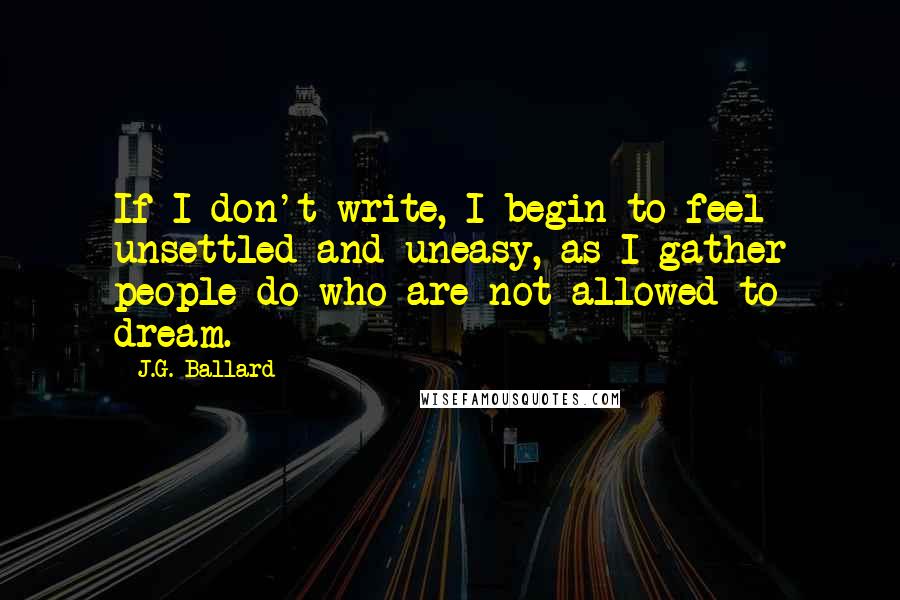 J.G. Ballard Quotes: If I don't write, I begin to feel unsettled and uneasy, as I gather people do who are not allowed to dream.