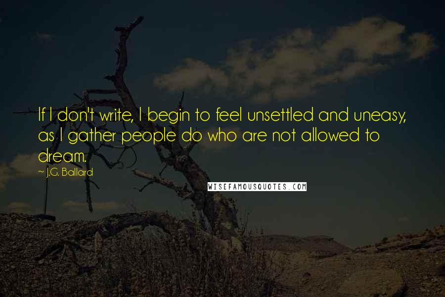 J.G. Ballard Quotes: If I don't write, I begin to feel unsettled and uneasy, as I gather people do who are not allowed to dream.