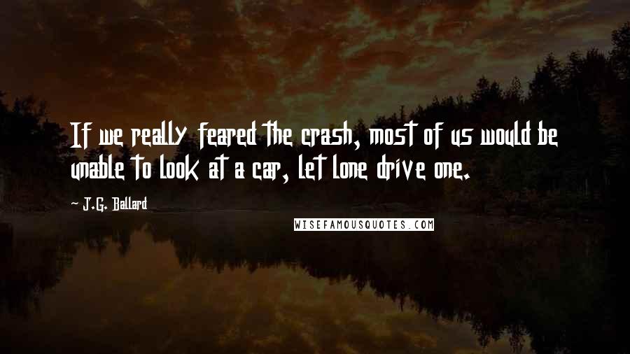 J.G. Ballard Quotes: If we really feared the crash, most of us would be unable to look at a car, let lone drive one.