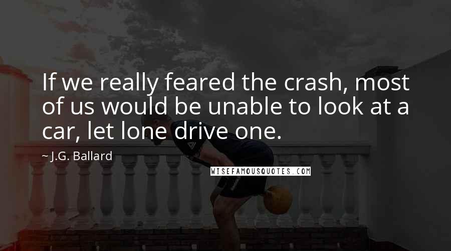 J.G. Ballard Quotes: If we really feared the crash, most of us would be unable to look at a car, let lone drive one.