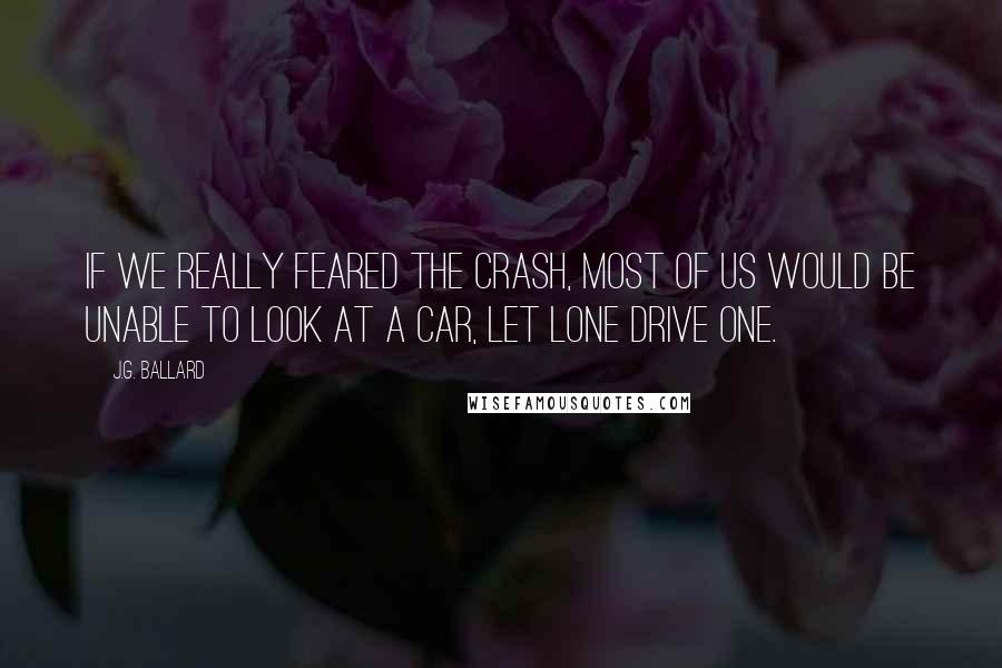 J.G. Ballard Quotes: If we really feared the crash, most of us would be unable to look at a car, let lone drive one.