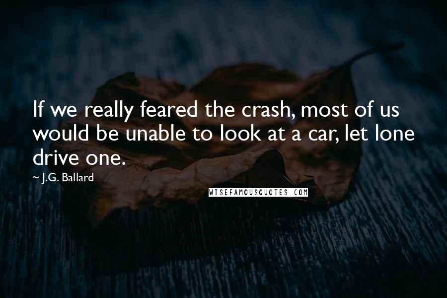 J.G. Ballard Quotes: If we really feared the crash, most of us would be unable to look at a car, let lone drive one.
