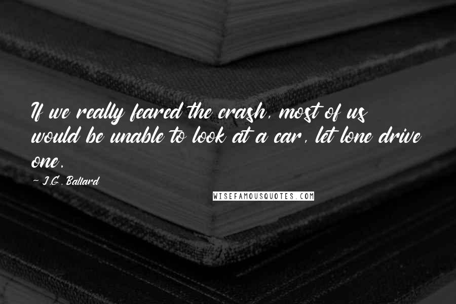 J.G. Ballard Quotes: If we really feared the crash, most of us would be unable to look at a car, let lone drive one.