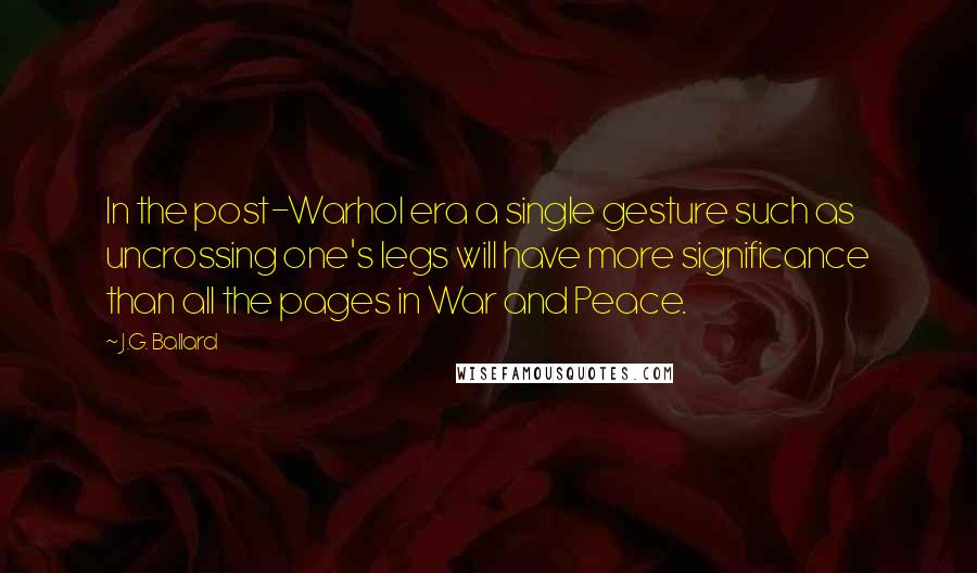 J.G. Ballard Quotes: In the post-Warhol era a single gesture such as uncrossing one's legs will have more significance than all the pages in War and Peace.