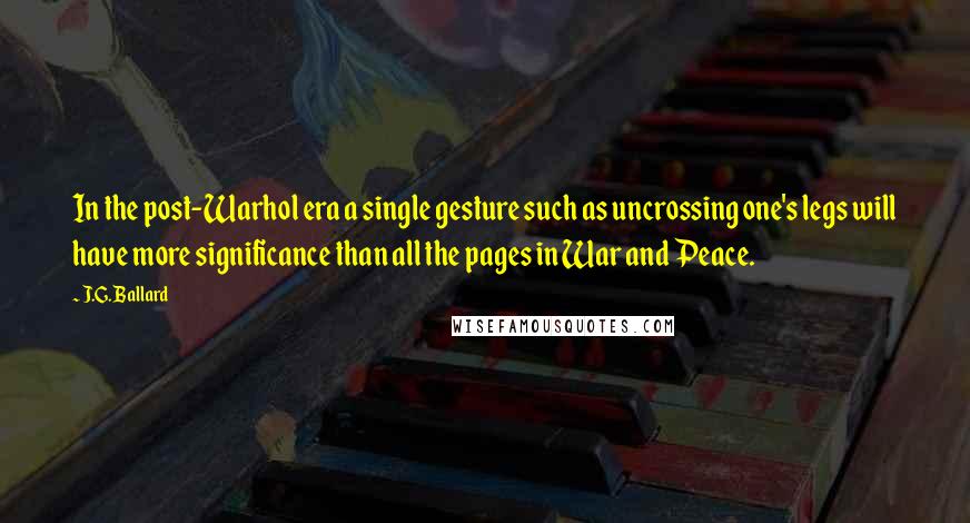 J.G. Ballard Quotes: In the post-Warhol era a single gesture such as uncrossing one's legs will have more significance than all the pages in War and Peace.