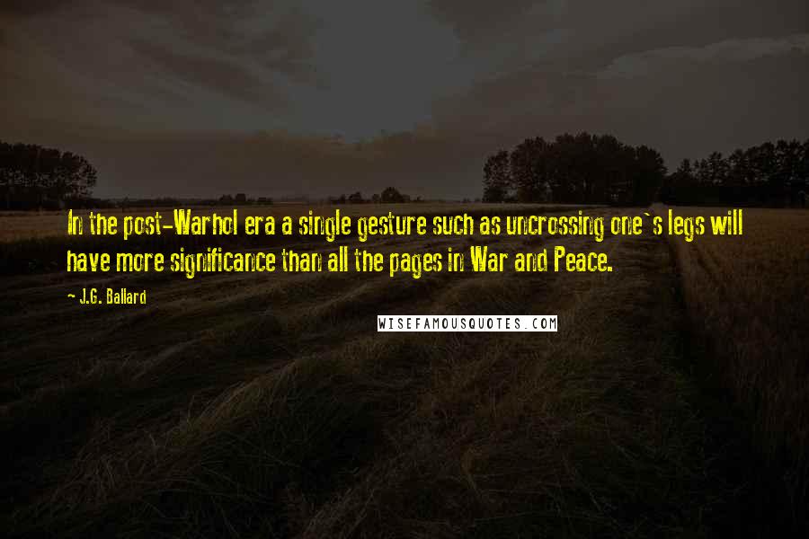 J.G. Ballard Quotes: In the post-Warhol era a single gesture such as uncrossing one's legs will have more significance than all the pages in War and Peace.