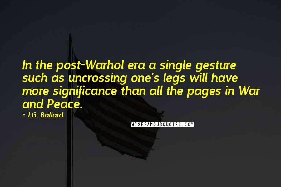 J.G. Ballard Quotes: In the post-Warhol era a single gesture such as uncrossing one's legs will have more significance than all the pages in War and Peace.