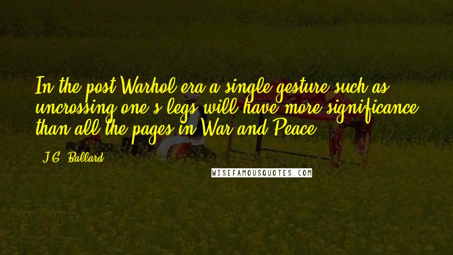 J.G. Ballard Quotes: In the post-Warhol era a single gesture such as uncrossing one's legs will have more significance than all the pages in War and Peace.
