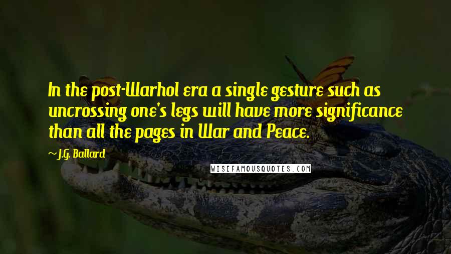 J.G. Ballard Quotes: In the post-Warhol era a single gesture such as uncrossing one's legs will have more significance than all the pages in War and Peace.