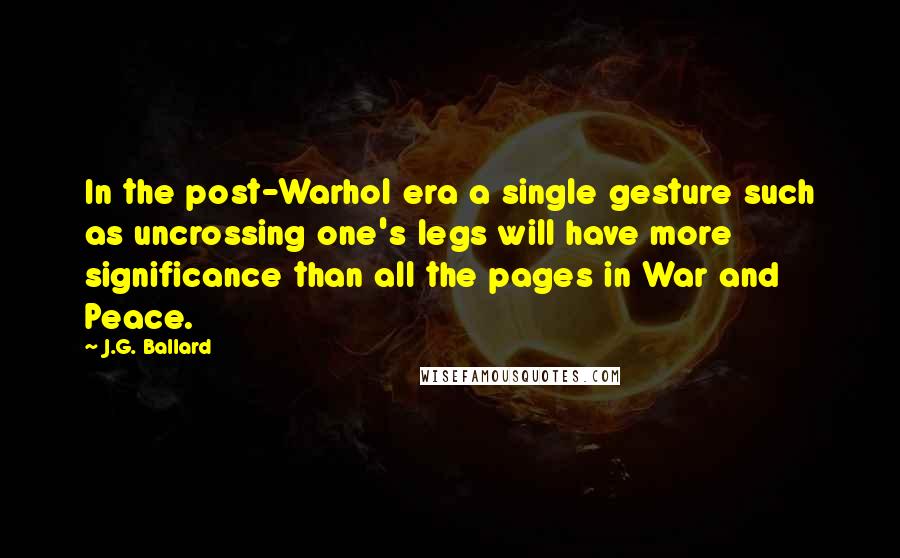 J.G. Ballard Quotes: In the post-Warhol era a single gesture such as uncrossing one's legs will have more significance than all the pages in War and Peace.