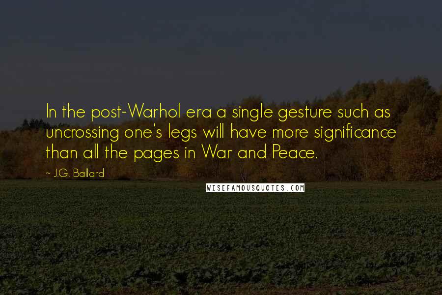 J.G. Ballard Quotes: In the post-Warhol era a single gesture such as uncrossing one's legs will have more significance than all the pages in War and Peace.