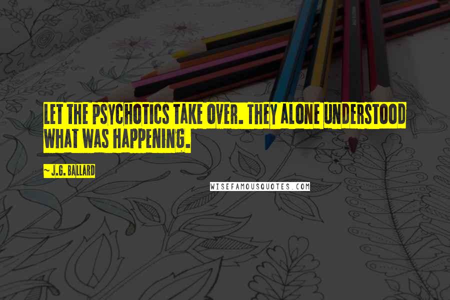 J.G. Ballard Quotes: Let the psychotics take over. They alone understood what was happening.