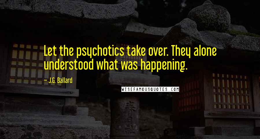 J.G. Ballard Quotes: Let the psychotics take over. They alone understood what was happening.