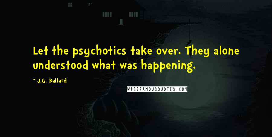 J.G. Ballard Quotes: Let the psychotics take over. They alone understood what was happening.