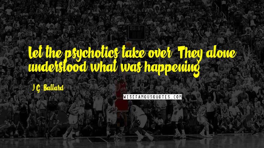 J.G. Ballard Quotes: Let the psychotics take over. They alone understood what was happening.
