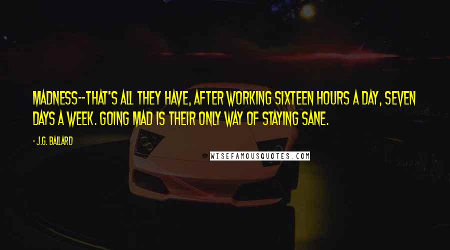 J.G. Ballard Quotes: Madness--that's all they have, after working sixteen hours a day, seven days a week. Going mad is their only way of staying sane.