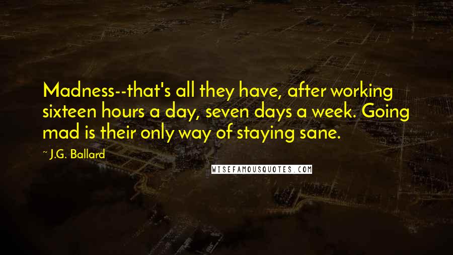 J.G. Ballard Quotes: Madness--that's all they have, after working sixteen hours a day, seven days a week. Going mad is their only way of staying sane.