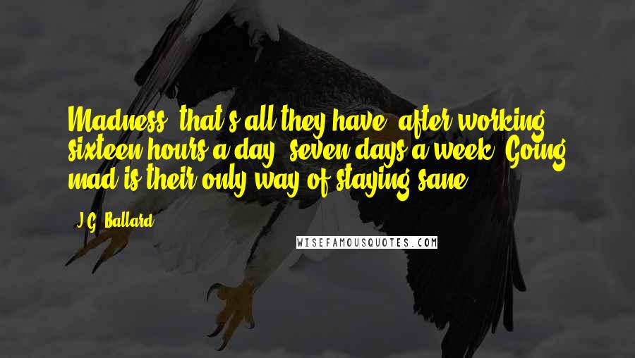 J.G. Ballard Quotes: Madness--that's all they have, after working sixteen hours a day, seven days a week. Going mad is their only way of staying sane.