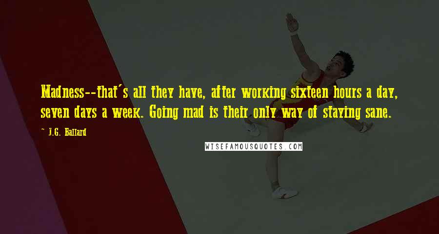 J.G. Ballard Quotes: Madness--that's all they have, after working sixteen hours a day, seven days a week. Going mad is their only way of staying sane.